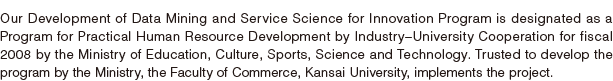 Our Development of Data Mining and Service Science for Innovation Program is designated as a Program for Practical Human Resource Development by Industry–University Cooperation for fiscal 2008 by the Ministry of Education, Culture, Sports, Science and Technology. Trusted to develop the program by the Ministry, the Faculty of Commerce, Kansai University, implements the project.