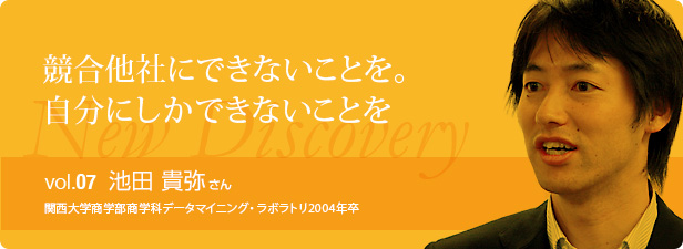 競合他社にできないことを。
自分にしかできないことを vol.7 池田 貴弥さん 関西大学商学部商学科データマイニング・ラボラトリ2004年卒